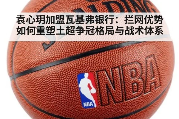 袁心玥加盟瓦基弗银行：拦网优势如何重塑土超争冠格局与战术体系