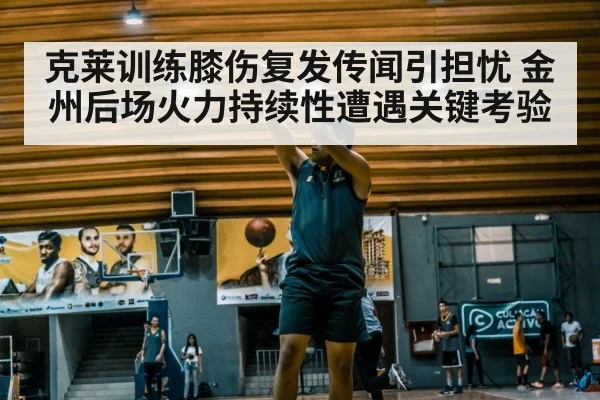 克莱训练膝伤复发传闻引担忧 金州后场火力持续性遭遇关键考验