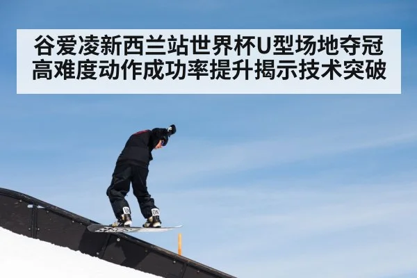 谷爱凌新西兰站世界杯U型场地夺冠 高难度动作成功率提升揭示技术突破